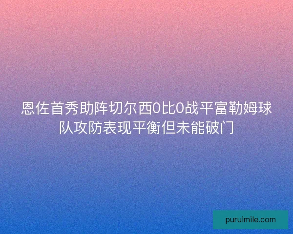 恩佐首秀助阵切尔西0比0战平富勒姆球队攻防表现平衡但未能破门