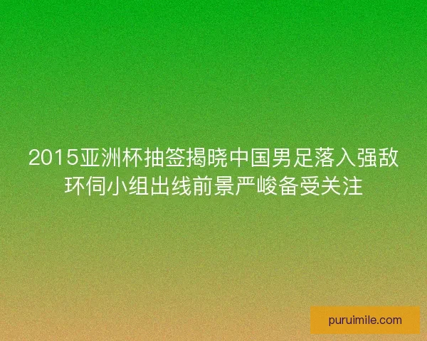 2015亚洲杯抽签揭晓中国男足落入强敌环伺小组出线前景严峻备受关注 2015亚洲杯抽签揭晓中国男足落入强敌环伺小组出线前景严峻备受关注