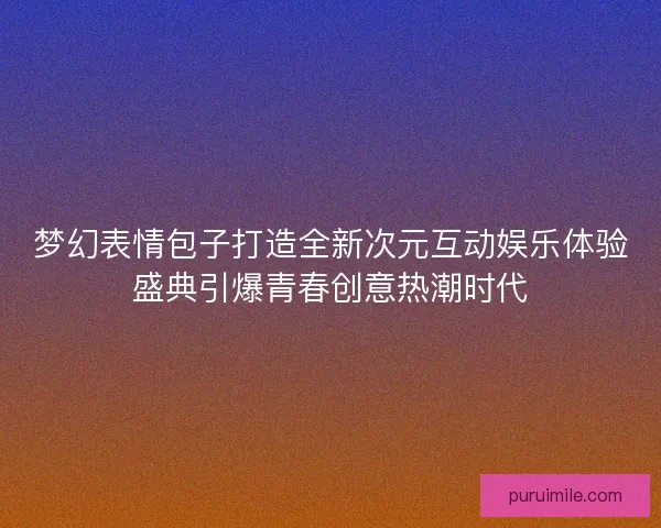 梦幻表情包子打造全新次元互动娱乐体验盛典引爆青春创意热潮时代