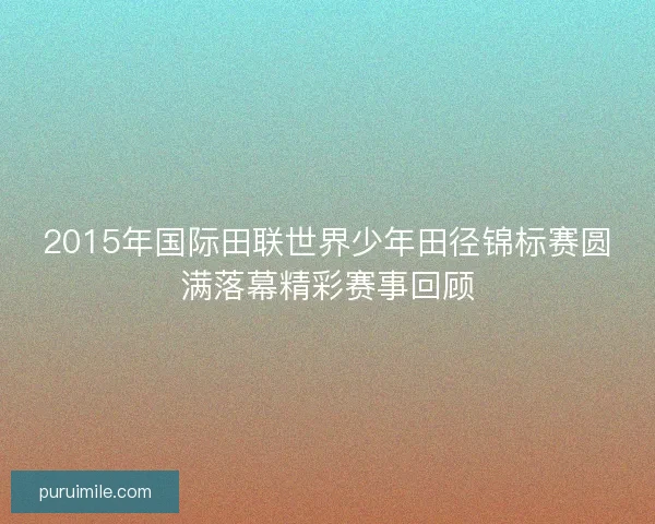 2015年国际田联世界少年田径锦标赛圆满落幕精彩赛事回顾