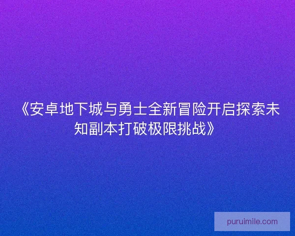 《安卓地下城与勇士全新冒险开启探索未知副本打破极限挑战》