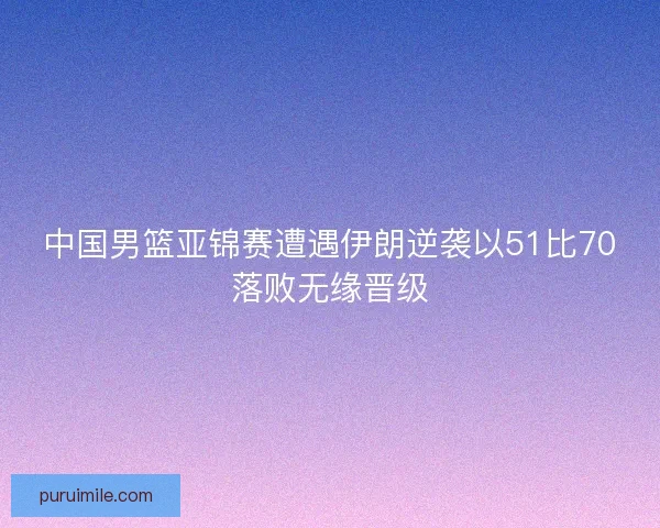中国男篮亚锦赛遭遇伊朗逆袭以51比70落败无缘晋级