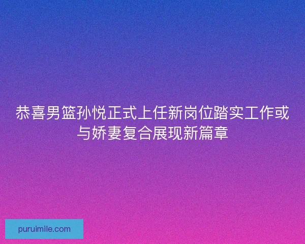 恭喜男篮孙悦正式上任新岗位踏实工作或与娇妻复合展现新篇章