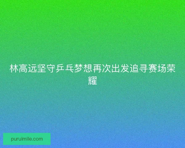 林高远坚守乒乓梦想再次出发追寻赛场荣耀 林高远坚守乒乓梦想再次出发追寻赛场荣耀