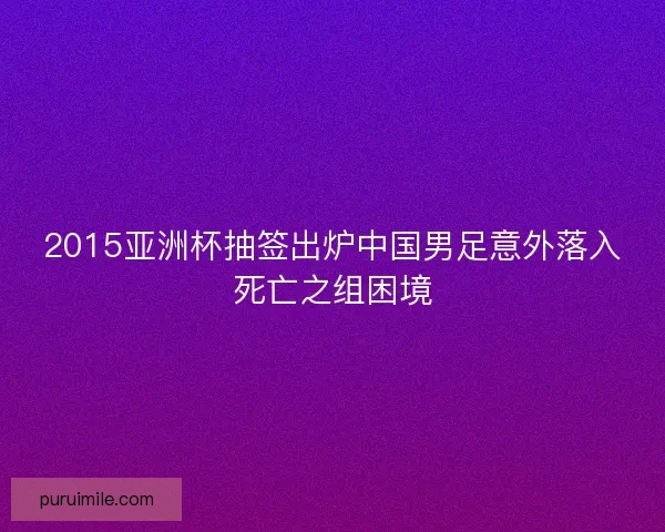 2015亚洲杯抽签出炉中国男足意外落入死亡之组困境