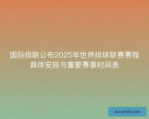 国际排联公布2025年世界排球联赛赛程具体安排与重要赛事时间表 国际排联公布2025年世界排球联赛赛程具体安排与重要赛事时间表