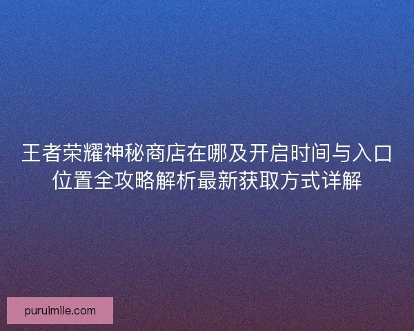 王者荣耀神秘商店在哪及开启时间与入口位置全攻略解析最新获取方式详解