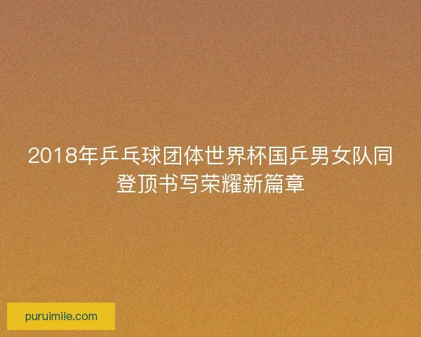 2018年乒乓球团体世界杯国乒男女队同登顶书写荣耀新篇章 2018年乒乓球团体世界杯国乒男女队同登顶书写荣耀新篇章