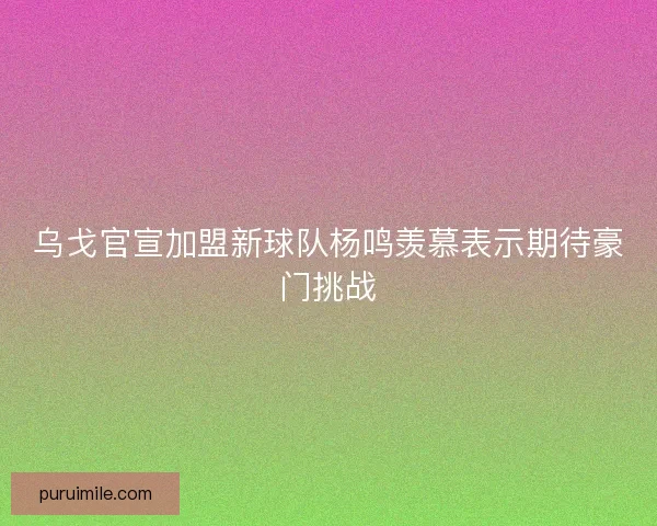 乌戈官宣加盟新球队杨鸣羡慕表示期待豪门挑战 乌戈官宣加盟新球队杨鸣羡慕表示期待豪门挑战