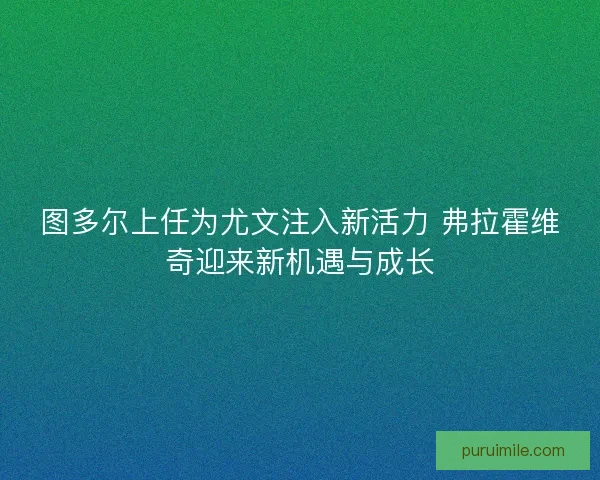 图多尔上任为尤文注入新活力 弗拉霍维奇迎来新机遇与成长
