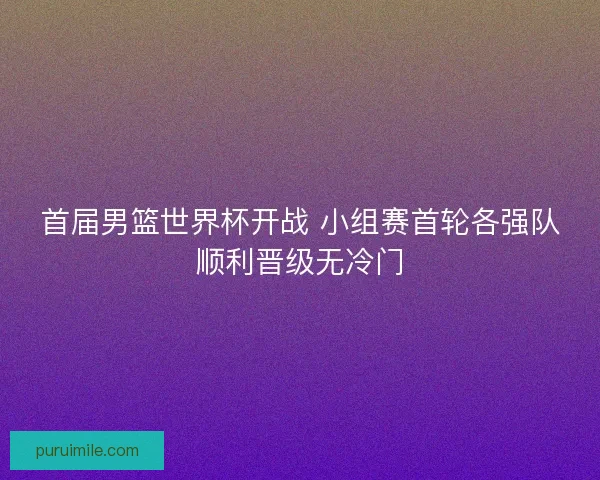 首届男篮世界杯开战 小组赛首轮各强队顺利晋级无冷门 首届男篮世界杯开战 小组赛首轮各强队顺利晋级无冷门