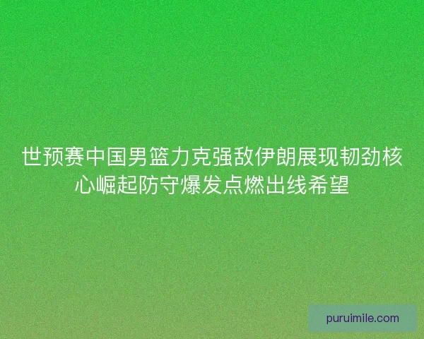世预赛中国男篮力克强敌伊朗展现韧劲核心崛起防守爆发点燃出线希望 世预赛中国男篮力克强敌伊朗展现韧劲核心崛起防守爆发点燃出线希望