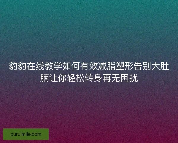 豹豹在线教学如何有效减脂塑形告别大肚腩让你轻松转身再无困扰 豹豹在线教学如何有效减脂塑形告别大肚腩让你轻松转身再无困扰