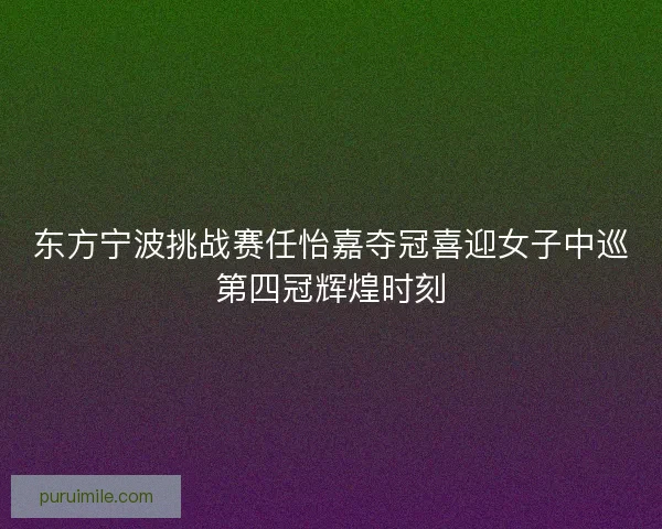 东方宁波挑战赛任怡嘉夺冠喜迎女子中巡第四冠辉煌时刻