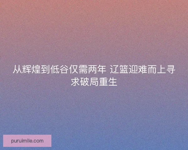 从辉煌到低谷仅需两年 辽篮迎难而上寻求破局重生 从辉煌到低谷仅需两年 辽篮迎难而上寻求破局重生