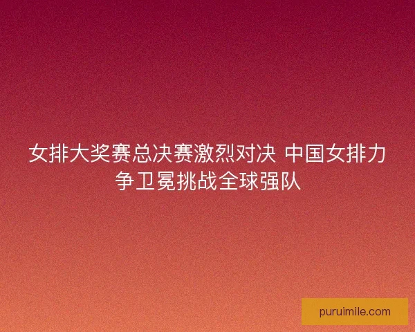 女排大奖赛总决赛激烈对决 中国女排力争卫冕挑战全球强队 女排大奖赛总决赛激烈对决 中国女排力争卫冕挑战全球强队