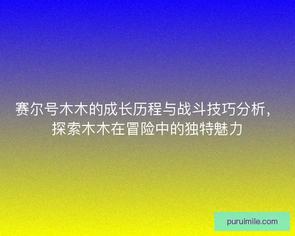 赛尔号木木的成长历程与战斗技巧分析,探索木木在冒险中的独特魅力 赛尔号木木的成长历程与战斗技巧分析,探索木木在冒险中的独特魅力