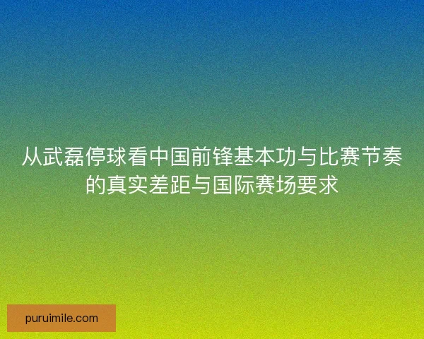 从武磊停球看中国前锋基本功与比赛节奏的真实差距与国际赛场要求