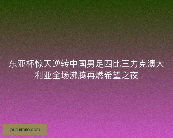 东亚杯惊天逆转中国男足四比三力克澳大利亚全场沸腾再燃希望之夜